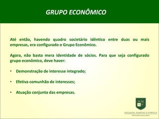 GRUPO ECONÔMICO
Até então, havendo quadro societário idêntico entre duas ou mais
empresas, era configurado o Grupo Econômico.
Agora, não basta mera identidade de sócios. Para que seja configurado
grupo econômico, deve haver:
• Demonstração de interesse integrado;
• Efetiva comunhão de interesses;
• Atuação conjunta das empresas.
 