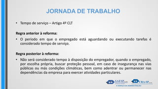 JORNADA DE TRABALHO
• Tempo de serviço – Artigo 4º CLT
Regra anterior à reforma:
• O período em que o empregado está aguardando ou executando tarefas é
considerado tempo de serviço.
Regra posterior à reforma:
• Não será considerado tempo à disposição do empregador, quando o empregado,
por escolha própria, buscar proteção pessoal, em caso de insegurança nas vias
públicas ou más condições climáticas, bem como adentrar ou permanecer nas
dependências da empresa para exercer atividades particulares.
 