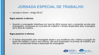 JORNADA ESPECIAL DE TRABALHO
• Jornada in itinere – Artigo 58 CLT
Regra anterior à reforma:
• Quando o empregado trabalhava em local de difícil acesso com a condução servida pelo
empregador, computava-se à jornada de trabalho o tempo despendido pelo empregado
até o local de trabalho.
Regra posterior à reforma:
• O tempo despendido pelo empregado desde a sua residência até a efetiva ocupação do
posto de trabalho e para o seu retorno, não será computado na jornada de trabalho, por
não ser considerado tempo à disposição do empregador.
 