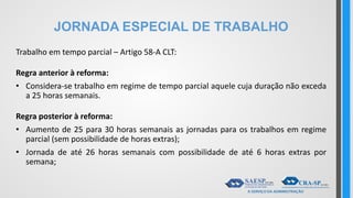 JORNADA ESPECIAL DE TRABALHO
Trabalho em tempo parcial – Artigo 58-A CLT:
Regra anterior à reforma:
• Considera-se trabalho em regime de tempo parcial aquele cuja duração não exceda
a 25 horas semanais.
Regra posterior à reforma:
• Aumento de 25 para 30 horas semanais as jornadas para os trabalhos em regime
parcial (sem possibilidade de horas extras);
• Jornada de até 26 horas semanais com possibilidade de até 6 horas extras por
semana;
 