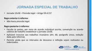 JORNADA ESPECIAL DE TRABALHO
• Jornada 12x36 – Previsão legal – Artigo 59-A CLT
Regra anterior à reforma:
• Não havia previsão legal.
Regra posterior à reforma:
• Faculta às partes, por meio de acordo individual escrito, convenção ou acordo
coletivo de trabalho estabelecer a jornada 12x36.
• Aplicável inclusive aos trabalhos insalubres (Art. 60, parágrafo único, redação
dada pela reforma).
• Permite ainda que os intervalos de descanso e refeição sejam realizados ou
indenizados.
 