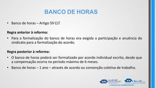 BANCO DE HORAS
• Banco de horas – Artigo 59 CLT
Regra anterior à reforma:
• Para a formalização do banco de horas era exigida a participação e anuência do
sindicato para a formalização do acordo.
Regra posterior à reforma:
• O banco de horas poderá ser formalizado por acordo individual escrito, desde que
a compensação ocorra no período máximo de 6 meses.
• Banco de horas – 1 ano – através de acordo ou convenção coletiva de trabalho.
 