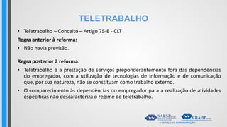 TELETRABALHO
• Teletrabalho – Conceito – Artigo 75-B - CLT
Regra anterior à reforma:
• Não havia previsão.
Regra posterior à reforma:
• Teletrabalho é a prestação de serviços preponderantemente fora das dependências
do empregador, com a utilização de tecnologias de informação e de comunicação
que, por sua natureza, não se constituam como trabalho externo.
• O comparecimento às dependências do empregador para a realização de atividades
específicas não descaracteriza o regime de teletrabalho.
 