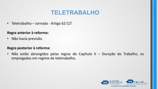 TELETRABALHO
• Teletrabalho – Jornada - Artigo 62 CLT
Regra anterior à reforma:
• Não havia previsão.
Regra posterior à reforma:
• Não estão abrangidos pelas regras do Capítulo II – Duração do Trabalho, os
empregados em regime de teletrabalho.
 