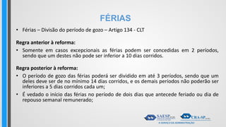 FÉRIAS
• Férias – Divisão do período de gozo – Artigo 134 - CLT
Regra anterior à reforma:
• Somente em casos excepcionais as férias podem ser concedidas em 2 períodos,
sendo que um destes não pode ser inferior a 10 dias corridos.
Regra posterior à reforma:
• O período de gozo das férias poderá ser dividido em até 3 períodos, sendo que um
deles deve ser de no mínimo 14 dias corridos, e os demais períodos não poderão ser
inferiores a 5 dias corridos cada um;
• É vedado o início das férias no período de dois dias que antecede feriado ou dia de
repouso semanal remunerado;
 