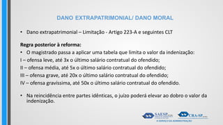 DANO EXTRAPATRIMONIAL/ DANO MORAL
• Dano extrapatrimonial – Limitação - Artigo 223-A e seguintes CLT
Regra posterior à reforma:
• O magistrado passa a aplicar uma tabela que limita o valor da indenização:
I – ofensa leve, até 3x o último salário contratual do ofendido;
II – ofensa média, até 5x o último salário contratual do ofendido;
III – ofensa grave, até 20x o último salário contratual do ofendido;
IV – ofensa gravíssima, até 50x o último salário contratual do ofendido.
• Na reincidência entre partes idênticas, o juízo poderá elevar ao dobro o valor da
indenização.
 