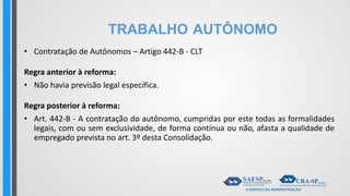 TRABALHO AUTÔNOMO
• Contratação de Autônomos – Artigo 442-B - CLT
Regra anterior à reforma:
• Não havia previsão legal específica.
Regra posterior à reforma:
• Art. 442-B - A contratação do autônomo, cumpridas por este todas as formalidades
legais, com ou sem exclusividade, de forma contínua ou não, afasta a qualidade de
empregado prevista no art. 3º desta Consolidação.
 