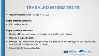 TRABALHO INTERMITENTE
• Trabalho intermitente – Artigo 443 - CLT
Regra anterior à reforma:
• Não havia previsão.
Regra posterior à reforma:
• O artigo 443 passa a prever o contrato de trabalho intermitente:
• Mantida a subordinação;
• Previsão de alternância de períodos de prestação de serviços e de inatividade,
determinados em horas, dias ou meses;
• Independe do tipo de atividade.
 
