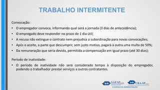 TRABALHO INTERMITENTE
Convocação:
• O empregador convoca, informando qual será a jornada (3 dias de antecedência);
• O empregado deve responder no prazo de 1 dia útil;
• A recusa não extingue o contrato nem prejudica a subordinação para novas convocações;
• Após o aceite, a parte que descumprir, sem justo motivo, pagará à outra uma multa de 50%;
• Da remuneração que seria devida, permitida a compensação em igual prazo (até 30 dias);
Período de inatividade:
• O período de inatividade não será considerado tempo à disposição do empregador,
podendo o trabalhador prestar serviços a outros contratantes.
 