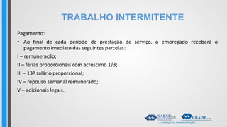 TRABALHO INTERMITENTE
Pagamento:
• Ao final de cada período de prestação de serviço, o empregado receberá o
pagamento imediato das seguintes parcelas:
I – remuneração;
II – férias proporcionais com acréscimo 1/3;
III – 13º salário proporcional;
IV – repouso semanal remunerado;
V – adicionais legais.
 