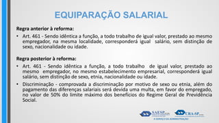 EQUIPARAÇÃO SALARIAL
Regra anterior à reforma:
• Art. 461 - Sendo idêntica a função, a todo trabalho de igual valor, prestado ao mesmo
empregador, na mesma localidade, corresponderá igual salário, sem distinção de
sexo, nacionalidade ou idade.
Regra posterior à reforma:
• Art. 461 - Sendo idêntica a função, a todo trabalho de igual valor, prestado ao
mesmo empregador, no mesmo estabelecimento empresarial, corresponderá igual
salário, sem distinção de sexo, etnia, nacionalidade ou idade.
• Discriminação - comprovada a discriminação por motivo de sexo ou etnia, além do
pagamento das diferenças salariais será devida uma multa, em favor do empregado,
no valor de 50% do limite máximo dos benefícios do Regime Geral de Previdência
Social.
 