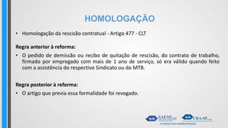HOMOLOGAÇÃO
• Homologação da rescisão contratual - Artigo 477 - CLT
Regra anterior à reforma:
• O pedido de demissão ou recibo de quitação de rescisão, do contrato de trabalho,
firmado por empregado com mais de 1 ano de serviço, só era válido quando feito
com a assistência do respectivo Sindicato ou do MTB.
Regra posterior à reforma:
• O artigo que previa essa formalidade foi revogado.
 