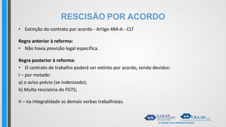 RESCISÃO POR ACORDO
• Extinção do contrato por acordo - Artigo 484-A - CLT
Regra anterior à reforma:
• Não havia previsão legal específica.
Regra posterior à reforma:
• O contrato de trabalho poderá ser extinto por acordo, sendo devidos:
I – por metade:
a) o aviso prévio (se indenizado);
b) Multa rescisória do FGTS;
II – na integralidade as demais verbas trabalhistas.
 