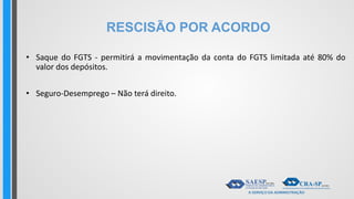 RESCISÃO POR ACORDO
• Saque do FGTS - permitirá a movimentação da conta do FGTS limitada até 80% do
valor dos depósitos.
• Seguro-Desemprego – Não terá direito.
 