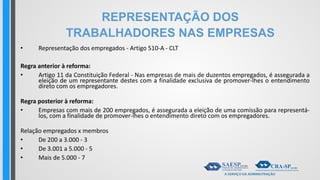 REPRESENTAÇÃO DOS
TRABALHADORES NAS EMPRESAS
• Representação dos empregados - Artigo 510-A - CLT
Regra anterior à reforma:
• Artigo 11 da Constituição Federal - Nas empresas de mais de duzentos empregados, é assegurada a
eleição de um representante destes com a finalidade exclusiva de promover-lhes o entendimento
direto com os empregadores.
Regra posterior à reforma:
• Empresas com mais de 200 empregados, é assegurada a eleição de uma comissão para representá-
los, com a finalidade de promover-lhes o entendimento direto com os empregadores.
Relação empregados x membros
• De 200 a 3.000 - 3
• De 3.001 a 5.000 - 5
• Mais de 5.000 - 7
 
