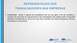 REPRESENTAÇÃO DOS
TRABALHADORES NAS EMPRESAS
• Estabilidade - desde o registro da candidatura até um ano após o fim do mandato, o
membro da comissão de representantes dos empregados não poderá sofrer despedida
arbitrária entendendo-se como tal a que não se fundar em motivo disciplinar, técnico,
econômico ou financeiro;
 