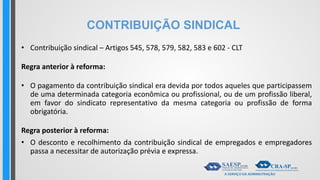 CONTRIBUIÇÃO SINDICAL
• Contribuição sindical – Artigos 545, 578, 579, 582, 583 e 602 - CLT
Regra anterior à reforma:
• O pagamento da contribuição sindical era devida por todos aqueles que participassem
de uma determinada categoria econômica ou profissional, ou de um profissão liberal,
em favor do sindicato representativo da mesma categoria ou profissão de forma
obrigatória.
Regra posterior à reforma:
• O desconto e recolhimento da contribuição sindical de empregados e empregadores
passa a necessitar de autorização prévia e expressa.
 
