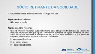 SÓCIO RETIRANTE DA SOCIEDADE
• Responsabilidade do sócio retirante – Artigo 10-A CLT
Regra anterior à reforma:
• Não havia previsão
Regra posterior à reforma:
• O sócio retirante responde subsidiariamente pelas obrigações trabalhistas da sociedade
relativas ao período em que figurou como sócio, somente em ações ajuizadas até dois
anos depois de averbada a modificação do contrato que formalizou a sua saída da
empresa, observada a seguinte ordem de preferência:
• I - a empresa devedora;
• II - os sócios atuais;
• III - os sócios retirantes.
 