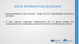 SÓCIO RETIRANTE DA SOCIEDADE
• Responsabilidade do sócio retirante – Artigo 10-A CLT Inaplicabilidade do benefício
de ordem:
• O sócio retirante responderá solidariamente com os demais quando ficar
comprovada fraude na alteração societária decorrente da modificação do contrato.
 