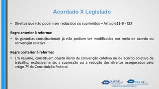 Acordado X Legislado
• Direitos que não podem ser reduzidos ou suprimidos – Artigo 611-B - CLT
Regra anterior à reforma:
• As garantias constitucionais já não podiam ser modificadas por meio de acordo ou
convenção coletiva.
Regra posterior à reforma:
• Em resumo, constituem objeto ilícito de convenção coletiva ou de acordo coletivo de
trabalho, exclusivamente, a supressão ou a redução dos direitos assegurados pelo
artigo 7º da Constituição Federal.
 