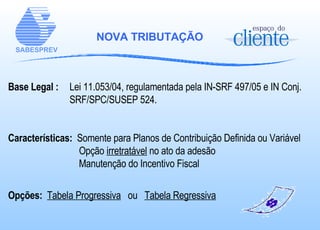 NOVA TRIBUTAÇÃO Base Legal :   Lei 11.053/04, regulamentada pela IN-SRF 497/05 e IN Conj.  SRF/SPC/SUSEP 524. Características:   Somente para Planos de Contribuição Definida ou Variável     Opção  irretratável  no ato da adesão   Manutenção do Incentivo Fiscal    Opções:  Tabela Progressiva   ou  Tabela Regressiva 