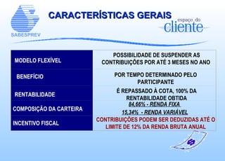 CARACTERÍSTICAS GERAIS MODELO FLEXÍVEL BENEFÍCIO RENTABILIDADE INCENTIVO FISCAL CONTRIBUIÇÕES PODEM SER DEDUZIDAS ATÉ O LIMITE DE 12% DA RENDA BRUTA ANUAL POSSIBILIDADE DE SUSPENDER AS CONTRIBUIÇÕES POR ATÉ 3 MESES NO ANO   POR TEMPO DETERMINADO PELO PARTICIPANTE É REPASSADO À COTA, 100% DA RENTABILIDADE OBTIDA COMPOSIÇÃO DA CARTEIRA 84,66% - RENDA FIXA  15,34%  - RENDA VARIÁVEL                   