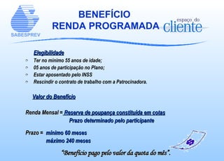 BENEFÍCIO  RENDA PROGRAMADA Elegibilidade Ter no mínimo 55 anos de idade; 05 anos de participação no Plano; Estar aposentado pelo INSS Rescindir o contrato de trabalho com a Patrocinadora. Valor do Benefício Renda Mensal =  Reserva de poupança constituída em cotas Prazo determinado pelo participante Prazo =   mínimo 60 meses máximo 240 meses “ Benefício pago pelo valor da quota do mês”. 