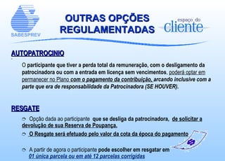OUTRAS OPÇÕES REGULAMENTADAS AUTOPATROCINIO O  participante que tiver a perda total da remuneração, com o desligamento da patrocinadora ou com a entrada em licença sem vencimentos ,  poderá optar em permanecer no Plano  com o pagamento da contribuição,  arcando inclusive com a parte que era de responsabilidade da Patrocinadora (SE HOUVER).   RESGATE Opção dada ao participante  que se desliga da patrocinadora,  de solicitar a devolução de sua Reserva de Poupança. O Resgate será efetuado pelo valor da cota da época do pagamento A partir de agora o participante  pode escolher em resgatar em 01 única parcela ou em até 12 parcelas corrigidas 