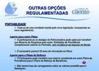 OUTRAS OPÇÕES REGULAMENTADAS PORTABILIDADE Trata-se de uma novidade trazida pela nova legislação, incorporada ao novo regulamento; Aporte para outro Plano O participante ao se desligar da Patrocinadora pode optar por transferir sua Reserva de Poupança para outra  Entidades de Previdência Complementar (aberta ou Fechada),  sem incidência de Imposto de Renda . É necessário possuir 03 anos de vinculação ao Plano Aporte para o Plano de Reforço O Participante pode transferir sua reserva constituída em outro Plano de Previdência para o Plano de Reforço de Benefícios. Não haverá taxa de carregamento sobre os valores portados para a Sabesprev. 