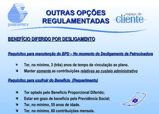 OUTRAS OPÇÕES REGULAMENTADAS BENEFÍCIO DIFERIDO POR DESLIGAMENTO Requisitos para manutenção do BPD – No momento do Desligamento da Patrocinadora Ter, no mínimo, 3 (três) anos de tempo de vinculação ao plano .  Manter  somente  as contribuições  relativas ao custeio administrativo Requisitos para usufruir do Benefício  (Requerimento) Ter optado pelo Benefício Proporcional Diferido; Estar em gozo de benefício pela Previdência Social; Ter, no mínimo, 55 anos de idade. Ter, no mínimo, 60 contribuições mensais.   