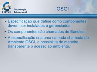 OSGI

• Especificação que define como componentes
  devem ser instalados e gerenciados.
• Os componentes são chamados de Bundles;
• A especificação cria uma camada chamada de
  Ambiente OSGI, e possibilita de maneira
  transparente o acesso ao ambiente.
 