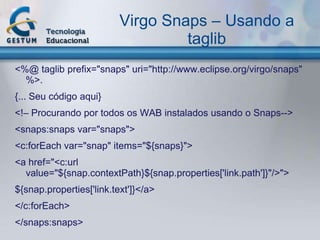 Virgo Snaps – Usando a
                                   taglib
<%@ taglib prefix="snaps" uri="http://www.eclipse.org/virgo/snaps"
  %>.
{... Seu código aqui}
<!– Procurando por todos os WAB instalados usando o Snaps-->
<snaps:snaps var="snaps">
<c:forEach var="snap" items="${snaps}">
<a href="<c:url
  value="${snap.contextPath}${snap.properties['link.path']}"/>">
${snap.properties['link.text']}</a>
</c:forEach>
</snaps:snaps>
 