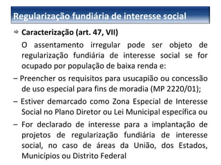 Caracterização (art. 47, VII) O assentamento irregular pode ser objeto de regularização fundiária de interesse social se for ocupado por população de baixa renda e: –  Preencher os requisitos para usucapião ou concessão de uso especial para fins de moradia (MP 2220/01); –  Estiver demarcado como Zona Especial de Interesse Social no Plano Diretor ou Lei Municipal específica ou –  For declarado de interesse para a implantação de projetos de regularização fundiária de interesse social, no caso de áreas da União, dos Estados, Municípios ou Distrito Federal Regularização fundiária de interesse social 