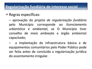 Regras específicas: –   aprovação do  projeto de regularização fundiária  pelo Município corresponde ao  licenciamento urbanístico e ambiental , se O Município tiver conselho de meio ambiente e órgão ambiental capacitado; –   a implantação da infraestrutura básica e de equipamentos comunitários pelo Poder Público pode ser feita antes de concluída a regularização jurídica do assentamento irregular. –  Regularização fundiária de interesse social 
