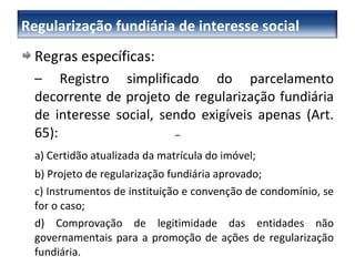 Regras específicas: –   Registro simplificado do parcelamento decorrente de projeto de regularização fundiária de interesse social, sendo exigíveis apenas (Art. 65): a) Certidão atualizada da matrícula do imóvel; b) Projeto de regularização fundiária aprovado; c) Instrumentos de instituição e convenção de condomínio, se for o caso;  d) Comprovação de legitimidade das entidades não governamentais para a promoção de ações de regularização fundiária. –  Regularização fundiária de interesse social 
