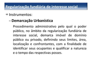 Instrumentos: –   Demarcação Urbanística Procedimento administrativo pelo qual o poder público, no âmbito da regularização fundiária de interesse social, demarca imóvel de domínio público ou privado, definindo seus limites, área, localização e confrontantes, com a finalidade de identificar seus ocupantes e qualificar a natureza e o tempo das respectivas posses. –  Regularização fundiária de interesse social 