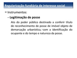 Instrumentos: –   Legitimação de posse Ato do poder público destinado a conferir título de reconhecimento de posse de imóvel objeto de demarcação urbanística, com a identificação do ocupante e do tempo e natureza da posse. –  Regularização fundiária de interesse social 