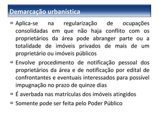 Aplica-se na regularização de ocupações consolidadas em que não haja conflito com os proprietários da área pode abranger parte ou a totalidade de imóveis privados de mais de um proprietário ou imóveis públicos Envolve procedimento de notificação pessoal dos proprietários da área e de notificação por edital de confrontantes e eventuais interessados para possível impugnação no prazo de quinze dias É averbada nas matrículas dos imóveis atingidos Somente pode ser feita pelo Poder Público Demarcação urbanística 
