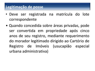 Deve ser registrada na matrícula do lote correspondente •  Quando concedida sobre áreas privadas, pode ser convertida em propriedade após cinco anos de seu registro, mediante requerimento do morador legitimado dirigido ao Cartório de Registro de Imóveis (usucapião especial urbana administrativa) Legitimação de posse 