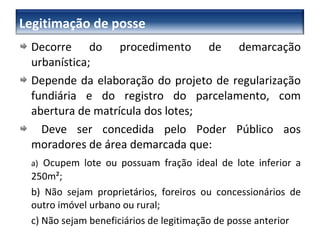 Decorre do procedimento de demarcação urbanística; Depende da elaboração do projeto de regularização fundiária e do registro do parcelamento, com abertura de matrícula dos lotes; Deve ser concedida pelo Poder Público aos moradores de área demarcada que: a)   Ocupem lote ou possuam fração ideal de lote inferior a 250m²; b) Não sejam proprietários, foreiros ou concessionários de outro imóvel urbano ou rural; c) Não sejam beneficiários de legitimação de posse anterior Legitimação de posse 