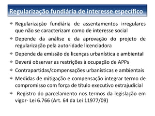 Regularização fundiária de assentamentos irregulares que não se caracterizam como de interesse social Depende da análise e da aprovação do projeto de regularização pela autoridade licenciadora Depende da emissão de licenças urbanística e ambiental Deverá observar as restrições à ocupação de APPs Contrapartidas/compensações urbanísticas e ambientais Medidas de mitigação e compensação integrar termo de compromisso com força de título executivo extrajudicial Registro do parcelamento nos termos da legislação em vigor- Lei 6.766 (Art. 64 da Lei 11977/09) Regularização fundiária de interesse específico 