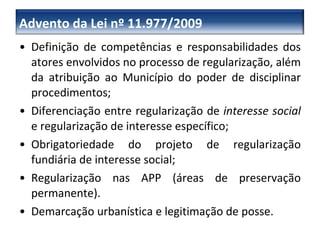 Definição de competências e responsabilidades dos atores envolvidos no processo de regularização, além da atribuição ao Município do poder de disciplinar procedimentos; Diferenciação entre regularização de  interesse social  e regularização de interesse específico; Obrigatoriedade do projeto de regularização fundiária de interesse social; Regularização nas APP (áreas de preservação permanente). Demarcação urbanística e legitimação de posse. Advento da Lei nº 11.977/2009 