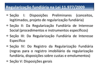 Seção I: Disposições Preliminares (conceitos, legitimados, projeto de regularização fundiária) Seção II: Da Regularização Fundiária de Interesse Social (procedimentos e instrumentos específicos) Seção III: Da Regularização Fundiária de Interesse Específico Seção IV: Do Registro da Regularização Fundiária (regras para o registro imobiliário da regularização fundiária, disposições sobre custas e emolumentos) Seção V: Disposições gerais Regularização fundiária na Lei 11.977/2009 