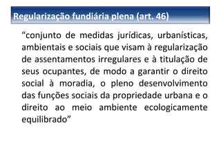 “ conjunto de medidas jurídicas, urbanísticas, ambientais e sociais que visam à regularização de assentamentos irregulares e à titulação de seus ocupantes, de modo a garantir o direito social à moradia, o pleno desenvolvimento das funções sociais da propriedade urbana e o direito ao meio ambiente ecologicamente equilibrado” Regularização fundiária plena (art. 46) 