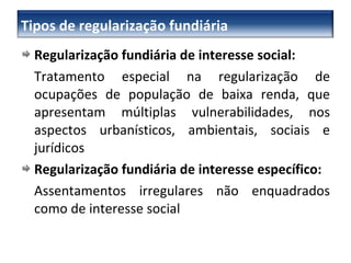 Regularização fundiária de interesse social: Tratamento especial na regularização de ocupações de população de baixa renda, que apresentam múltiplas vulnerabilidades, nos aspectos urbanísticos, ambientais, sociais e jurídicos Regularização fundiária de interesse específico: Assentamentos irregulares não enquadrados como de interesse social Tipos de regularização fundiária 