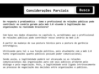 Considerações Parciais


Em resposta à problemática - Como o profissional de relações públicas pode
contribuir no cenário gerado pela Web 2.0 visando à legitimação das
organizações na realidade brasileira?


Com base nos dados dispostos no capítulo 4, acreditamos que o profissional
de relações públicas pode contribuir nesse cenário da Web 2.0:

A partir da mudança de sua postura técnica para a postura de gerência
estratégica;

Utilizando para tal a sua função política, pois atualmente com a Web 2.0
tanto organizações quanto públicos possuem poder comunicacional;

Sendo assim, a legitimidade poderá ser alcançada se as relações
comunicacionais das organizações para com seus públicos primarem pelo
diálogo e pela negociação. Pois, a legitimidade está ligada intrinsecamente
ao processo de negociação das decisões entre organizações e públicos.
 