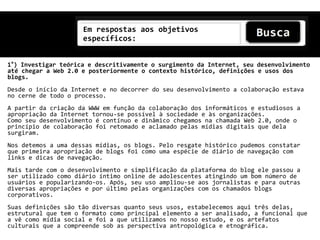 Em respostas aos objetivos
                     específicos:


1°) Investigar teórica e descritivamente o surgimento da Internet, seu desenvolvimento
até chegar a Web 2.0 e posteriormente o contexto histórico, definições e usos dos
blogs.
Desde o início da Internet e no decorrer do seu desenvolvimento a colaboração estava
no cerne de todo o processo.
A partir da criação da WWW em função da colaboração dos informáticos e estudiosos a
apropriação da Internet tornou-se possível à sociedade e às organizações.
Como seu desenvolvimento é contínuo e dinâmico chegamos na chamada Web 2.0, onde o
princípio de colaboração foi retomado e aclamado pelas mídias digitais que dela
surgiram.
Nos detemos a uma dessas mídias, os blogs. Pelo resgate histórico pudemos constatar
que primeira apropriação de blogs foi como uma espécie de diário de navegação com
links e dicas de navegação.
Mais tarde com o desenvolvimento e simplificação da plataforma do blog ele passou a
ser utilizado como diário íntimo online de adolescentes atingindo um bom número de
usuários e popularizando-os. Após, seu uso ampliou-se aos jornalistas e para outras
diversas apropriações e por último pelas organizações com os chamados blogs
corporativos.
Suas definições são tão diversas quanto seus usos, estabelecemos aqui três delas,
estrutural que tem o formato como principal elemento a ser analisado, a funcional que
a vê como mídia social e foi a que utilizamos no nosso estudo, e os artefatos
culturais que a compreende sob as perspectiva antropológica e etnográfica.
 