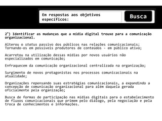 Em respostas aos objetivos
                  específicos:


2°) Identificar as mudanças que a mídia digital trouxe para a comunicação
organizacional.
Alterou o status passivo dos públicos nas relações comunicacionais;
Tornando-os em possíveis produtores de conteúdos - em público ativo;
Acarretou na utilização dessas mídias por novos usuários não
especializados em comunicação;
Enfraquecem da comunicação organizacional centralizada na organização;
Surgimento de novos protagonistas nos processos comunicacionais na
atualidade;
Organizações repensando suas estratégias comunicacionais, a expandindo a
concepção de comunicação organizacional para além daquela gerada
oficialmente pela organização;
Busca de formas de participação nas mídias digitais para o estabelecimento
de fluxos comunicacionais que primem pelo diálogo, pela negociação e pela
troca de conhecimentos e informações.
 