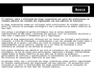 3°) Refletir sobre a utilização dos blogs corporativos por parte dos profissionais de
relações públicas nas relações das organizações com seus públicos de interesse.
Os blogs corporativos podem ser utilizados pelos profissionais de relações públicas a
partir do conceito do paradigma estratégico e sob a perspectiva do modelo simétrico de
duas mãos.
Isso porque o paradigma de gestão estratégica visa às várias modalidades
comunicacionais de mão dupla, conferindo aos públicos ‚voz‛ nos processos decisórios e
como vimos a negociação é fundamental para a legitimação.
O modelo de blog organizacional reflexivo por ter textos que instigam a participação, a
interação, à troca de informações e conhecimentos e por seu conteúdo não tratar sobre a
organização em si mesma e sim sobre seu nicho de atuação acaba criando e mantendo
relacionamentos com os públicos, podendo vir a ser fonte de informação e virar
referência de conteúdo no seu mercado de atuação.
Este modelo estabelece uma ambiência que está em consonância com o paradigma de gestão
estratégica, já que há espaço para participação, negociação e diálogo. Possibilitando
também espaço ao modelo simétrico de duas mãos que se baseia em pesquisas,
gerenciamento de conflitos e aperfeiçoamento no entendimento com os públicos a partir
dos processos de comunicação simétricos de duas mãos.
Acreditamos então, que a utilização dos blogs corporativos podem conferir legitimidade
às relações comunicacionais das organizações com seus públicos. Tal perspectiva será
alcançada ao se aliar a interatividade dos blogs corporativos com as concepções de
comunicação simétrica de duas mãos das relações públicas.
 