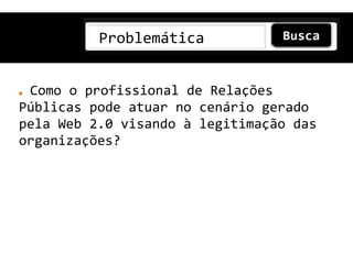 Problemática


 Como o profissional de Relações
Públicas pode atuar no cenário gerado
pela Web 2.0 visando à legitimação das
organizações?
 
